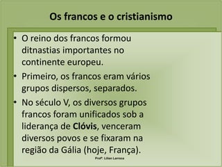 Os francos e o cristianismo
• O reino dos francos formou
  ditnastias importantes no
  continente europeu.
• Primeiro, os francos eram vários
  grupos dispersos, separados.
• No século V, os diversos grupos
  francos foram unificados sob a
  liderança de Clóvis, venceram
  diversos povos e se fixaram na
  região da Gália (hoje, França).
                    Profª. Lilian Larroca
 