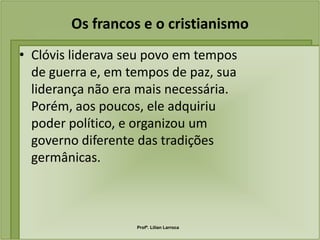 Os francos e o cristianismo
• Clóvis liderava seu povo em tempos
  de guerra e, em tempos de paz, sua
  liderança não era mais necessária.
  Porém, aos poucos, ele adquiriu
  poder político, e organizou um
  governo diferente das tradições
  germânicas.



                   Profª. Lilian Larroca
 