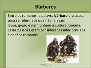 Bárbaros
Entre os romanos, a palavra bárbaro era usada
para se referir aos que não falavam
latim, grego e nem tinham a cultura romana.
Essas pessoas eram consideradas inferiores aos
cidadãos romanos.




                  Profª. Lilian Larroca
 