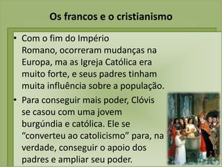 Os francos e o cristianismo
• Com o fim do Império
  Romano, ocorreram mudanças na
  Europa, ma as Igreja Católica era
  muito forte, e seus padres tinham
  muita influência sobre a população.
• Para conseguir mais poder, Clóvis
  se casou com uma jovem
  burgúndia e católica. Ele se
  “converteu ao catolicismo” para, na
  verdade, conseguir o apoio dos
  padres e ampliar seu poder.
 