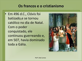 Os francos e o cristianismo
• Em 496 d.C., Clóvis foi
  batizado,e se tornou
  católico no dia de Natal.
  Com o poder
  conquistado, ele
  continuou guerreando e,
  em 507, havia dominado
  toda a Gália.


                    Profª. Lilian Larroca
 