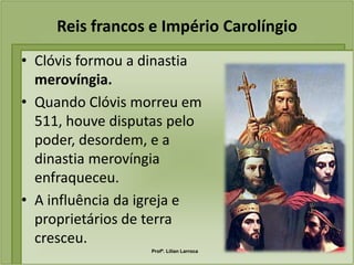 Reis francos e Império Carolíngio
• Clóvis formou a dinastia
  merovíngia.
• Quando Clóvis morreu em
  511, houve disputas pelo
  poder, desordem, e a
  dinastia merovíngia
  enfraqueceu.
• A influência da igreja e
  proprietários de terra
  cresceu.
                  Profª. Lilian Larroca
 