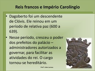 Reis francos e Império Carolíngio
• Dagoberto foi um descendente
  de Clóvis. Ele reinou em um
  período de relativa paz (600 a
  639).
• Nesse período, cresceu o poder
  dos prefeitos do palácio –
  administradores autorizados a
  governar, para facilitar as
  atividades do rei. O cargo
  tornou-se hereditário.
                   Profª. Lilian Larroca
 