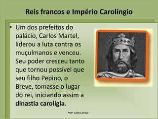 Reis francos e Império Carolíngio
• Um dos prefeitos do
  palácio, Carlos Martel,
  liderou a luta contra os
  muçulmanos e venceu.
  Seu poder cresceu tanto
  que tornou possível que
  seu filho Pepino, o
  Breve, tomasse o lugar
  do rei, iniciando assim a
  dinastia carolígia.
                    Profª. Lilian Larroca
 