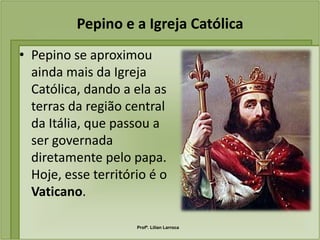 Pepino e a Igreja Católica
• Pepino se aproximou
  ainda mais da Igreja
  Católica, dando a ela as
  terras da região central
  da Itália, que passou a
  ser governada
  diretamente pelo papa.
  Hoje, esse território é o
  Vaticano.

                     Profª. Lilian Larroca
 