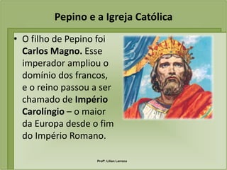 Pepino e a Igreja Católica
• O filho de Pepino foi
  Carlos Magno. Esse
  imperador ampliou o
  domínio dos francos,
  e o reino passou a ser
  chamado de Império
  Carolíngio – o maior
  da Europa desde o fim
  do Império Romano.

                    Profª. Lilian Larroca
 