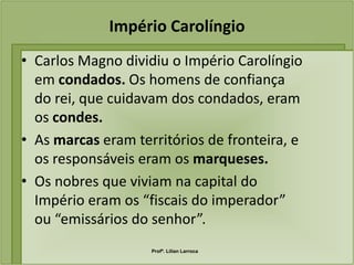 Império Carolíngio
• Carlos Magno dividiu o Império Carolíngio
  em condados. Os homens de confiança
  do rei, que cuidavam dos condados, eram
  os condes.
• As marcas eram territórios de fronteira, e
  os responsáveis eram os marqueses.
• Os nobres que viviam na capital do
  Império eram os “fiscais do imperador”
  ou “emissários do senhor”.
                    Profª. Lilian Larroca
 