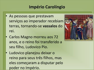 Império Carolíngio
• As pessoas que prestavam
  serviços ao imperador recebiam
  terras, tornando-se vassalos do
  rei.
• Carlos Magno morreu aos 72
  anos, e o reino foi transferido a
  seu filho, Ludovico Pio.
• Ludovico planejou deixar o
  reino para seus três filhos, mas
  eles começaram a disputar pelo
  poder no Império.
 