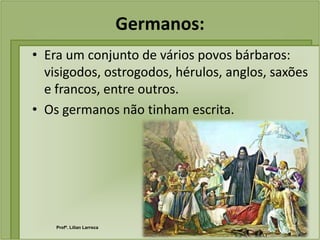 Germanos:
• Era um conjunto de vários povos bárbaros:
  visigodos, ostrogodos, hérulos, anglos, saxões
  e francos, entre outros.
• Os germanos não tinham escrita.




    Profª. Lilian Larroca
 