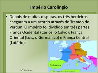 Império Carolíngio
• Depois de muitas disputas, os três herdeiros
  chegaram a um acordo através do Tratado de
  Verdun. O império foi dividido em três partes:
  França Ocidental (Carlos, o Calvo), França
  Oriental (Luís, o Germânico) e França Central
  (Lotário).




       Profª. Lilian Larroca
 