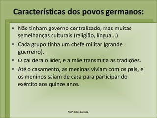 Características dos povos germanos:
• Não tinham governo centralizado, mas muitas
  semelhanças culturais (religião, língua...)
• Cada grupo tinha um chefe militar (grande
  guerreiro).
• O pai dera o líder, e a mãe transmitia as tradições.
• Até o casamento, as meninas viviam com os pais, e
  os meninos saíam de casa para participar do
  exército aos quinze anos.



                      Profª. Lilian Larroca
 