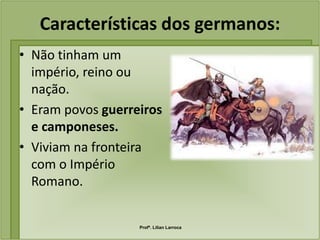 Características dos germanos:
• Não tinham um
  império, reino ou
  nação.
• Eram povos guerreiros
  e camponeses.
• Viviam na fronteira
  com o Império
  Romano.


                   Profª. Lilian Larroca
 