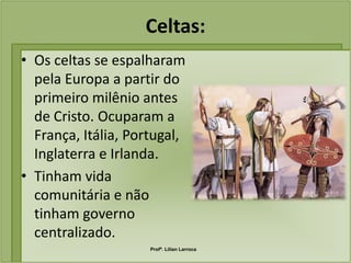 Celtas:
• Os celtas se espalharam
  pela Europa a partir do
  primeiro milênio antes
  de Cristo. Ocuparam a
  França, Itália, Portugal,
  Inglaterra e Irlanda.
• Tinham vida
  comunitária e não
  tinham governo
  centralizado.
                     Profª. Lilian Larroca
 
