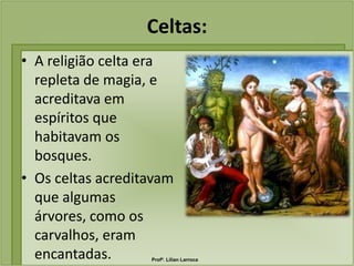 Celtas:
• A religião celta era
  repleta de magia, e
  acreditava em
  espíritos que
  habitavam os
  bosques.
• Os celtas acreditavam
  que algumas
  árvores, como os
  carvalhos, eram
  encantadas.      Profª. Lilian Larroca
 