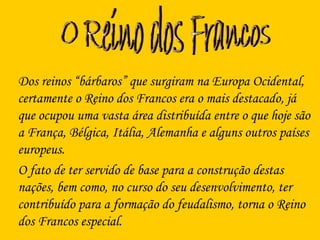 Dos reinos “bárbaros” que surgiram na Europa Ocidental,
certamente o Reino dos Francos era o mais destacado, já
que ocupou uma vasta área distribuída entre o que hoje são
a França, Bélgica, Itália, Alemanha e alguns outros países
europeus.
O fato de ter servido de base para a construção destas
nações, bem como, no curso do seu desenvolvimento, ter
contribuído para a formação do feudalismo, torna o Reino
dos Francos especial.
 