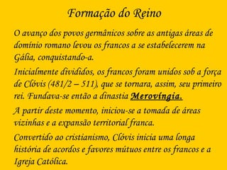 Formação do Reino
O avanço dos povos germânicos sobre as antigas áreas de
domínio romano levou os francos a se estabelecerem na
Gália, conquistando-a.
Inicialmente divididos, os francos foram unidos sob a força
de Clóvis (481/2 – 511), que se tornara, assim, seu primeiro
rei. Fundava-se então a dinastia Merovíngia.
A partir deste momento, iniciou-se a tomada de áreas
vizinhas e a expansão territorial franca.
Convertido ao cristianismo, Clóvis inicia uma longa
história de acordos e favores mútuos entre os francos e a
Igreja Católica.
 