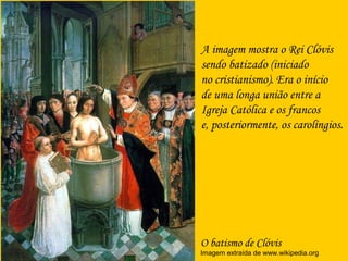O batismo de Clóvis
Imagem extraída de www.wikipedia.org
A imagem mostra o Rei Clóvis
sendo batizado (iniciado
no cristianismo). Era o início
de uma longa união entre a
Igreja Católica e os francos
e, posteriormente, os carolíngios.
 
