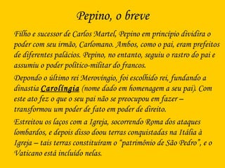 Pepino, o breve
Filho e sucessor de Carlos Martel, Pepino em princípio dividira o
poder com seu irmão, Carlomano. Ambos, como o pai, eram prefeitos
de diferentes palácios. Pepino, no entanto, seguiu o rastro do pai e
assumiu o poder político-militar do francos.
Depondo o último rei Merovíngio, foi escolhido rei, fundando a
dinastia Carolíngia (nome dado em homenagem a seu pai). Com
este ato fez o que o seu pai não se preocupou em fazer –
transformou um poder de fato em poder de direito.
Estreitou os laços com a Igreja, socorrendo Roma dos ataques
lombardos, e depois disso doou terras conquistadas na Itália à
Igreja – tais terras constituíram o “patrimônio de São Pedro”, e o
Vaticano está incluído nelas.
 
