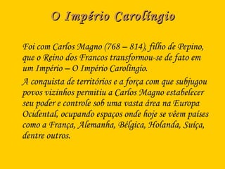 O Império CarolíngioO Império Carolíngio
Foi com Carlos Magno (768 – 814), filho de Pepino,
que o Reino dos Francos transformou-se de fato em
um Império – O Império Carolíngio.
A conquista de territórios e a força com que subjugou
povos vizinhos permitiu a Carlos Magno estabelecer
seu poder e controle sob uma vasta área na Europa
Ocidental, ocupando espaços onde hoje se vêem países
como a França, Alemanha, Bélgica, Holanda, Suíça,
dentre outros.
 