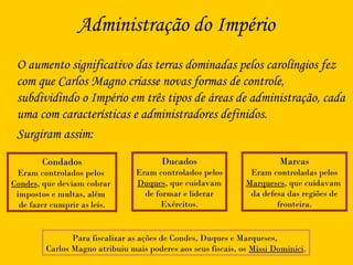 Administração do Império
O aumento significativo das terras dominadas pelos carolíngios fez
com que Carlos Magno criasse novas formas de controle,
subdividindo o Império em três tipos de áreas de administração, cada
uma com características e administradores definidos.
Surgiram assim:
CondadosCondados
Eram controlados pelos
Condes, que deviam cobrar
impostos e multas, além
de fazer cumprir as leis.
DucadosDucados
Eram controlados pelos
Duques, que cuidavam
de formar e liderar
Exércitos.
MarcasMarcas
Eram controladas pelos
Marqueses, que cuidavam
da defesa das regiões de
fronteira.
Para fiscalizar as ações de Condes, Duques e Marqueses,
Carlos Magno atribuiu mais poderes aos seus fiscais, os Missi Dominici.
 