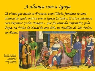 A aliança com a Igreja
Já vimos que desde os Francos, com Clóvis, fundara-se uma
aliança de ajuda mútua com a Igreja Católica. E isto continuou
com Pepino e Carlos Magno - que foi coroado imperador, pelo
Papa, na Noite de Natal do ano 800, na Basílica de São Pedro,
em Roma.
Extraído de Alfredo
Boulos Jr. História
– sociedade e
cidadania. São
Paulo: FTD, 2004.
(vol. 6ª série)
 