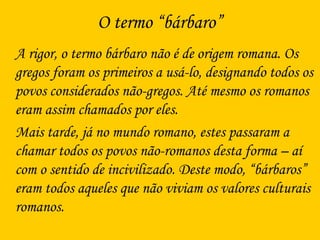 O termo “bárbaro”
A rigor, o termo bárbaro não é de origem romana. Os
gregos foram os primeiros a usá-lo, designando todos os
povos considerados não-gregos. Até mesmo os romanos
eram assim chamados por eles.
Mais tarde, já no mundo romano, estes passaram a
chamar todos os povos não-romanos desta forma – aí
com o sentido de incivilizado. Deste modo, “bárbaros”
eram todos aqueles que não viviam os valores culturais
romanos.
 