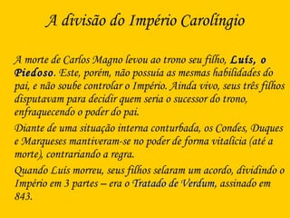 A divisão do Império Carolíngio
A morte de Carlos Magno levou ao trono seu filho, Luís, oLuís, o
PiedosoPiedoso. Este, porém, não possuía as mesmas habilidades do
pai, e não soube controlar o Império. Ainda vivo, seus três filhos
disputavam para decidir quem seria o sucessor do trono,
enfraquecendo o poder do pai.
Diante de uma situação interna conturbada, os Condes, Duques
e Marqueses mantiveram-se no poder de forma vitalícia (até a
morte), contrariando a regra.
Quando Luís morreu, seus filhos selaram um acordo, dividindo o
Império em 3 partes – era o Tratado de VerdumTratado de Verdum, assinado em
843.
 