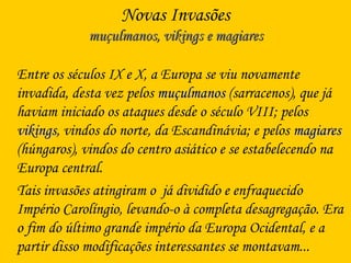 Novas Invasões
muçulmanos, vikings e magiaresmuçulmanos, vikings e magiares
Entre os séculos IX e X, a Europa se viu novamente
invadida, desta vez pelos muçulmanosmuçulmanos (sarracenos), que já
haviam iniciado os ataques desde o século VIII; pelos
vikingsvikings, vindos do norte, da Escandinávia; e pelos magiaresmagiares
(húngaros), vindos do centro asiático e se estabelecendo na
Europa central.
Tais invasões atingiram o já dividido e enfraquecido
Império Carolíngio, levando-o à completa desagregação. Era
o fim do último grande império da Europa Ocidental, e a
partir disso modificações interessantes se montavam...
 