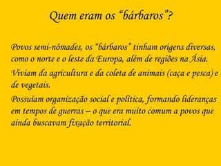 Quem eram os “bárbaros”?
Povos semi-nômades, os “bárbaros” tinham origens diversas,
como o norte e o leste da Europa, além de regiões na Ásia.
Viviam da agricultura e da coleta de animais (caça e pesca) e
de vegetais.
Possuíam organização social e política, formando lideranças
em tempos de guerras – o que era muito comum a povos que
ainda buscavam fixação territorial.
 