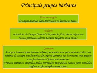 Principais grupos bárbaros
Tártaro-mongóis
de origem asiática, deles descendiam os hunos e os turcos
Eslavos
originários da Europa Oriental e de parte da Ásia, deram origem aos
russos, poloneses, tchecos, bósnios, búlgaros, entre outros
Germanos
de origem indo-européia (como os eslavos), ocuparam uma parte mais ao centro e ao
ocidente da Europa, nas fronteiras do Império Romano, por isso mesmo seus ataques
e sua fusão cultural foram mais intensos.
Francos, alamanos, visigodos, godos, ostrogodos, burgúndios, suevos, jutos, vândalos,
anglos e saxões compõem estes povos.
 