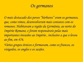 Os germanos
O mais destacado dos povos “bárbaros” eram os germanos,
que, como vimos, desenvolveram mais contatos com os
romanos. Habitavam a região da Germânia, ao norte do
Império Romano, e foram responsáveis pelas mais
importantes invasões ao Império , inclusive a que o levou
ao fim, em 476.
Vários grupos étnicos o formavam, como os francos, os
visigodos, os anglos e os saxões.
 