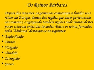 Os Reinos Bárbaros
Depois das invasões, os germanos começaram a fundar seus
reinos na Europa, dentro das regiões que antes pertenceram
aos romanos, e agregando também regiões onde muitos destes
povos estavam antes das invasões. Entre os reinos formados
pelos “bárbaros” destacam-se os seguintes:
• Anglo-Saxão
• Franco
• Visigodo
• Vândalo
• Ostrogodo
• Suevo
 