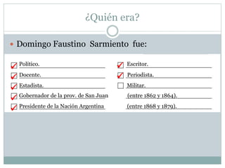 ¿Quién era?
 Domingo Faustino Sarmiento fue:
Político. Escritor.
Docente. Periodista.
Estadista. Militar.
Gobernador de la prov. de San Juan (entre 1862 y 1864).
Presidente de la Nación Argentina (entre 1868 y 1879).







 