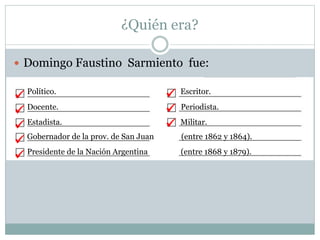 ¿Quién era?
 Domingo Faustino Sarmiento fue:
Político. Escritor.
Docente. Periodista.
Estadista. Militar.
Gobernador de la prov. de San Juan (entre 1862 y 1864).
Presidente de la Nación Argentina (entre 1868 y 1879).








 