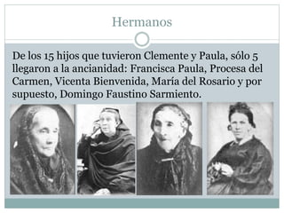 Hermanos
De los 15 hijos que tuvieron Clemente y Paula, sólo 5
llegaron a la ancianidad: Francisca Paula, Procesa del
Carmen, Vicenta Bienvenida, María del Rosario y por
supuesto, Domingo Faustino Sarmiento.
 
