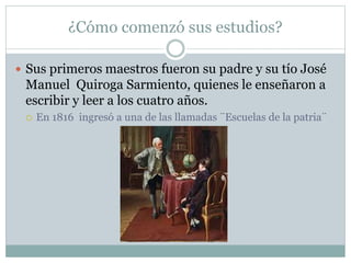 ¿Cómo comenzó sus estudios?
 Sus primeros maestros fueron su padre y su tío José
Manuel Quiroga Sarmiento, quienes le enseñaron a
escribir y leer a los cuatro años.
 En 1816 ingresó a una de las llamadas ¨Escuelas de la patria¨
 