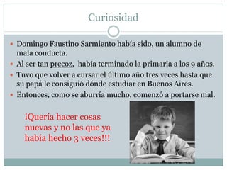 Curiosidad
 Domingo Faustino Sarmiento había sido, un alumno de
mala conducta.
 Al ser tan precoz, había terminado la primaria a los 9 años.
 Tuvo que volver a cursar el último año tres veces hasta que
su papá le consiguió dónde estudiar en Buenos Aires.
 Entonces, como se aburría mucho, comenzó a portarse mal.
¡Quería hacer cosas
nuevas y no las que ya
había hecho 3 veces!!!
 