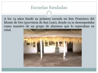 Escuelas fundadas
A los 15 años fundó su primera escuela en San Francisco del
Monte de Oro (provincia de San Luis), donde ya se desempeñaba
como maestro de un grupo de alumnos que lo superaban en
edad.
 