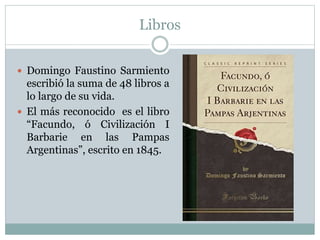 Libros
 Domingo Faustino Sarmiento
escribió la suma de 48 libros a
lo largo de su vida.
 El más reconocido es el libro
“Facundo, ó Civilización I
Barbarie en las Pampas
Argentinas”, escrito en 1845.
 