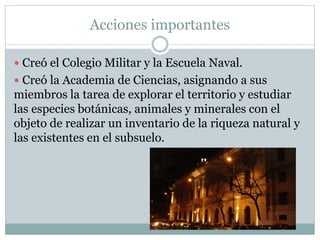 Acciones importantes
 Creó el Colegio Militar y la Escuela Naval.
 Creó la Academia de Ciencias, asignando a sus
miembros la tarea de explorar el territorio y estudiar
las especies botánicas, animales y minerales con el
objeto de realizar un inventario de la riqueza natural y
las existentes en el subsuelo.
 