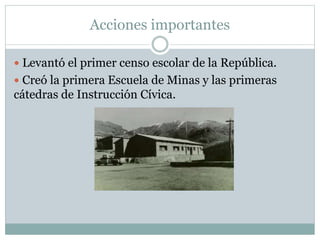 Acciones importantes
 Levantó el primer censo escolar de la República.
 Creó la primera Escuela de Minas y las primeras
cátedras de Instrucción Cívica.
 