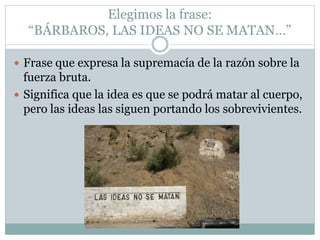 Elegimos la frase:
“BÁRBAROS, LAS IDEAS NO SE MATAN…”
 Frase que expresa la supremacía de la razón sobre la
fuerza bruta.
 Significa que la idea es que se podrá matar al cuerpo,
pero las ideas las siguen portando los sobrevivientes.
 