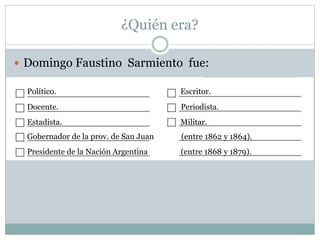 ¿Quién era?
 Domingo Faustino Sarmiento fue:
Político. Escritor.
Docente. Periodista.
Estadista. Militar.
Gobernador de la prov. de San Juan (entre 1862 y 1864).
Presidente de la Nación Argentina (entre 1868 y 1879).
 