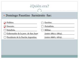 ¿Quién era?
 Domingo Faustino Sarmiento fue:
Político. Escritor.
Docente. Periodista.
Estadista. Militar.
Gobernador de la prov. de San Juan (entre 1862 y 1864).
Presidente de la Nación Argentina (entre 1868 y 1879).


 