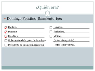 ¿Quién era?
 Domingo Faustino Sarmiento fue:
Político. Escritor.
Docente. Periodista.
Estadista. Militar.
Gobernador de la prov. de San Juan (entre 1862 y 1864).
Presidente de la Nación Argentina (entre 1868 y 1879).



 