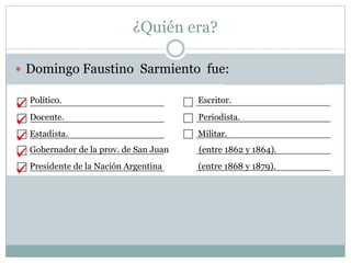 ¿Quién era?
 Domingo Faustino Sarmiento fue:
Político. Escritor.
Docente. Periodista.
Estadista. Militar.
Gobernador de la prov. de San Juan (entre 1862 y 1864).
Presidente de la Nación Argentina (entre 1868 y 1879).





 