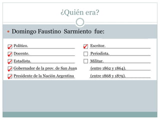 ¿Quién era?
 Domingo Faustino Sarmiento fue:
Político. Escritor.
Docente. Periodista.
Estadista. Militar.
Gobernador de la prov. de San Juan (entre 1862 y 1864).
Presidente de la Nación Argentina (entre 1868 y 1879).






 