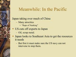 Meanwhile: In the Pacific Japan taking over much of China Many atrocities “ Rape of Nanking” US cuts off exports to Japan Oil, scrap metal. Japan looks to Southeast Asia to get the resources it needs But first it must make sure the US navy can not intervene to stop them. 