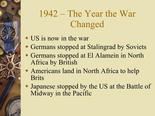 1942 – The Year the War Changed US is now in the war Germans stopped at Stalingrad by Soviets Germans stopped at El Alamein in North Africa by British Americans land in North Africa to help Brits Japanese stopped by the US at the Battle of Midway in the Pacific 
