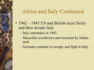 Africa and Italy Continued 1942 – 1943 US and British seize Sicily and then invade Italy Italy surrenders in 1943.  Mussolini overthrown and executed by Italian mob Germans continue to occupy and fight in Italy 